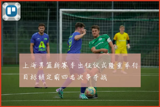 上海男篮新赛季出征仪式隆重举行目标锁定前四名次争夺战