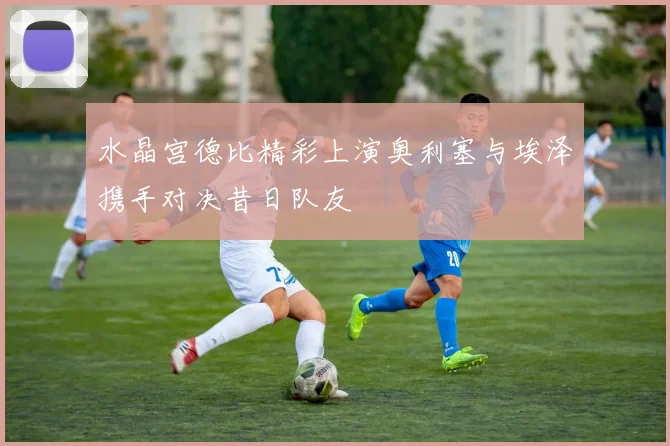 水晶宫德比精彩上演奥利塞与埃泽携手对决昔日队友