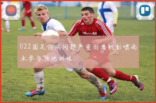 U22国足伤病问题严重刘浩帆彭啸尚未参与场地训练