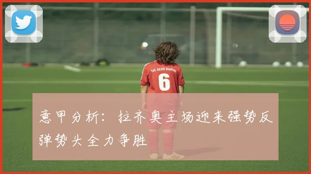 意甲分析：拉齐奥主场迎来强势反弹势头全力争胜