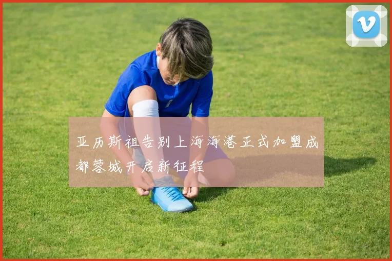 亚历斯祖告别上海海港正式加盟成都蓉城开启新征程