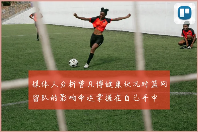 媒体人分析曾凡博健康状况对篮网留队的影响命运掌握在自己手中