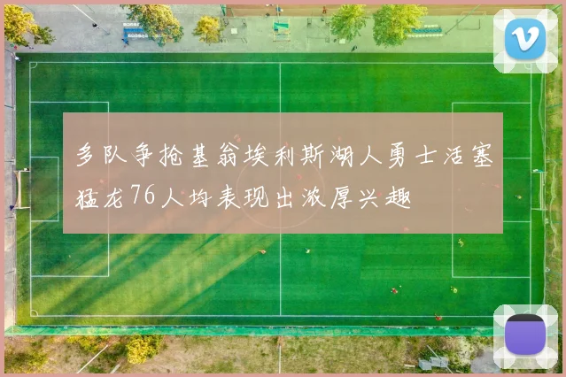 多队争抢基翁埃利斯湖人勇士活塞猛龙76人均表现出浓厚兴趣