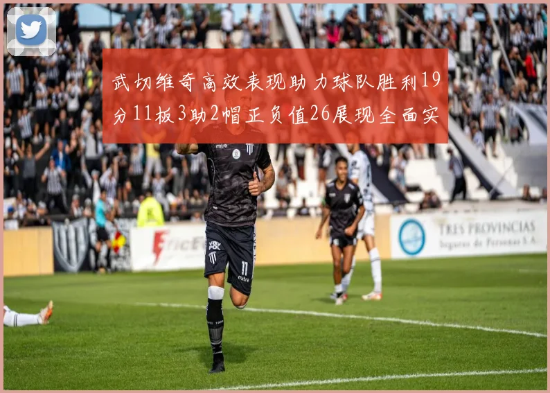 武切维奇高效表现助力球队胜利19分11板3助2帽正负值26展现全面实力