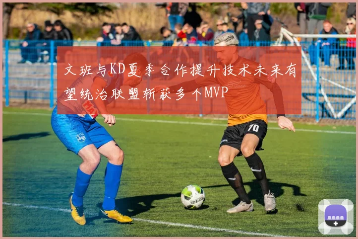 文班与KD夏季合作提升技术未来有望统治联盟斩获多个MVP
