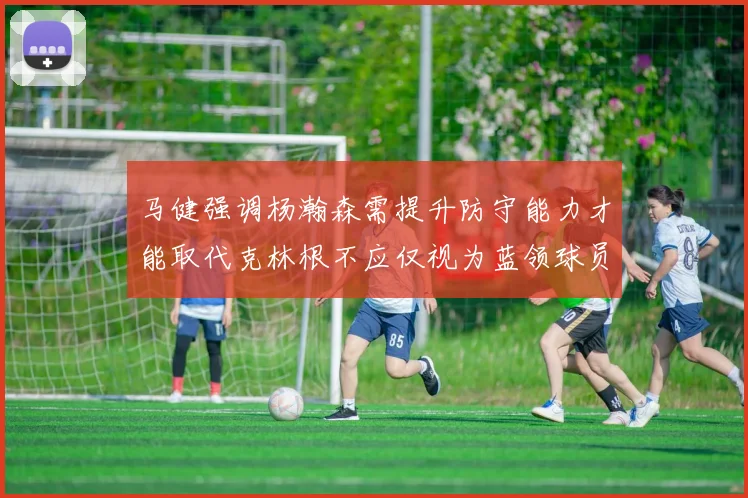 马健强调杨瀚森需提升防守能力才能取代克林根不应仅视为蓝领球员