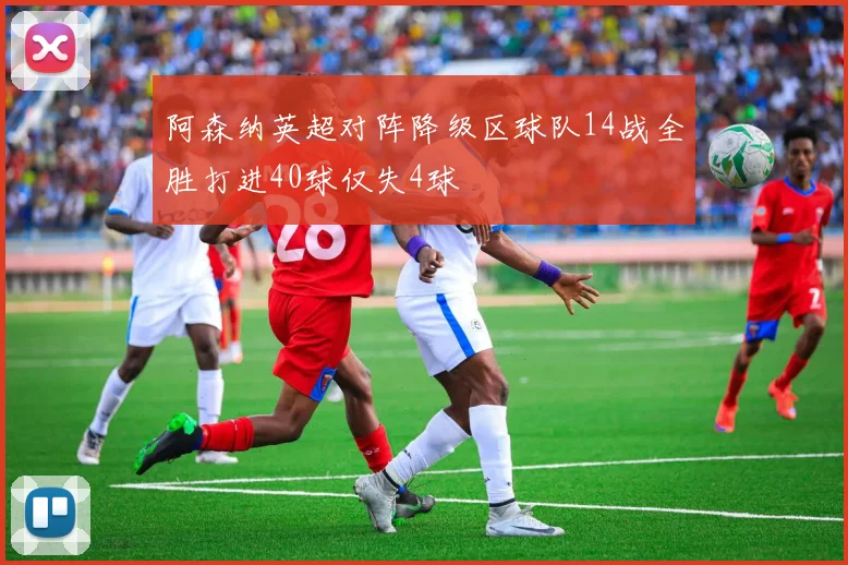 阿森纳英超对阵降级区球队14战全胜打进40球仅失4球