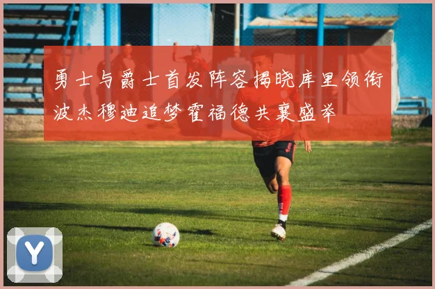 勇士与爵士首发阵容揭晓库里领衔波杰穆迪追梦霍福德共襄盛举