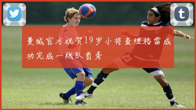 曼城官方祝贺19岁小将查理格雷成功完成一线队首秀