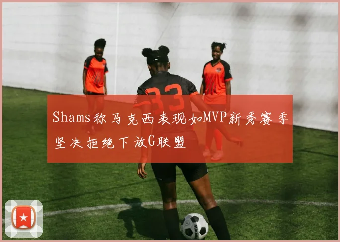 Shams称马克西表现如MVP新秀赛季坚决拒绝下放G联盟