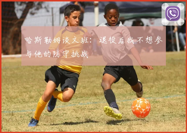 哈斯勒姆谈文班：退役后我不想参与他的防守挑战