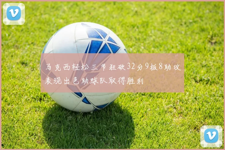马克西轻松三节狂砍32分9板8助攻表现出色助球队取得胜利