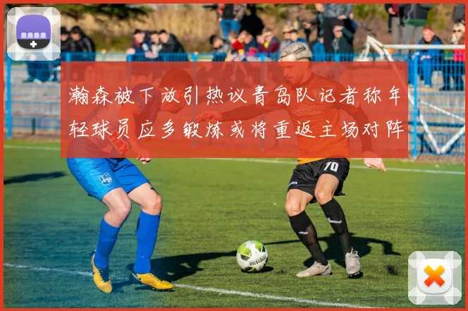 瀚森被下放引热议青岛队记者称年轻球员应多锻炼或将重返主场对阵国王