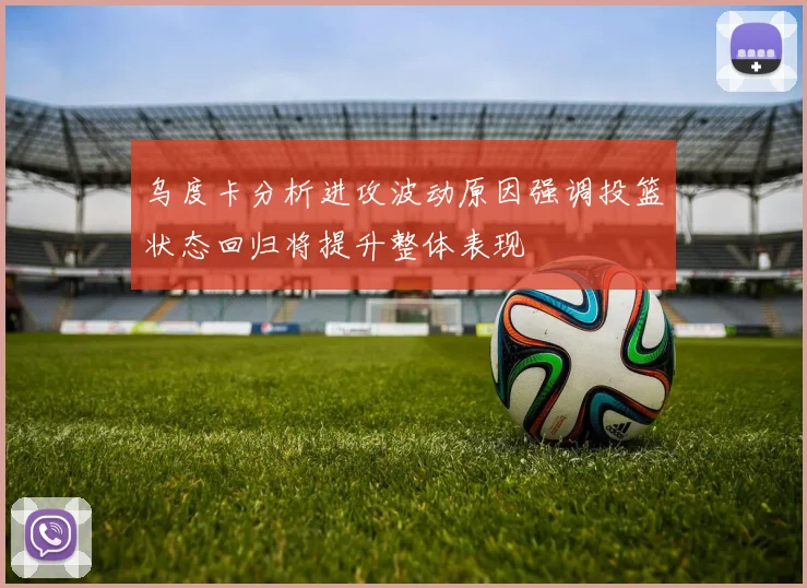 乌度卡分析进攻波动原因强调投篮状态回归将提升整体表现