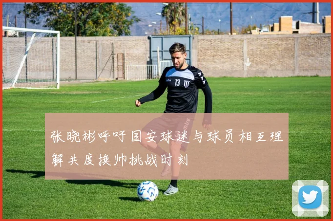 张晓彬呼吁国安球迷与球员相互理解共度换帅挑战时刻