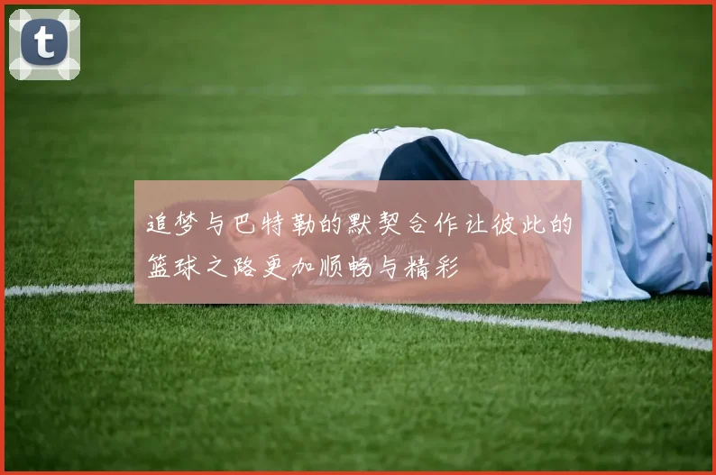 追梦与巴特勒的默契合作让彼此的篮球之路更加顺畅与精彩