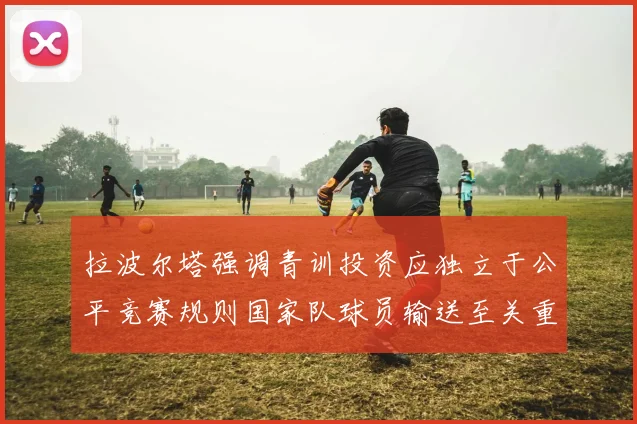 拉波尔塔强调青训投资应独立于公平竞赛规则国家队球员输送至关重要