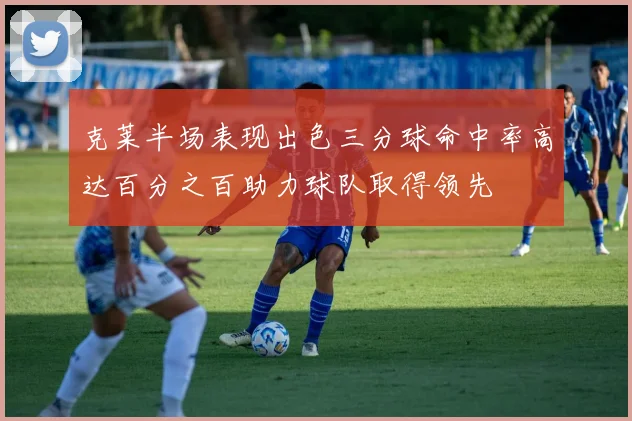 克莱半场表现出色三分球命中率高达百分之百助力球队取得领先