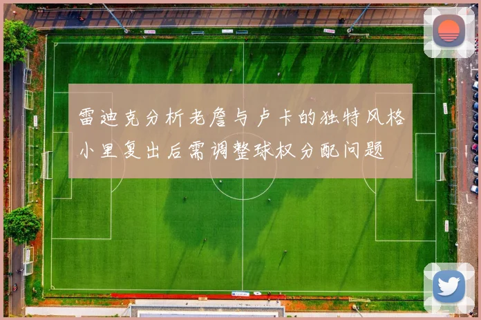 雷迪克分析老詹与卢卡的独特风格小里复出后需调整球权分配问题