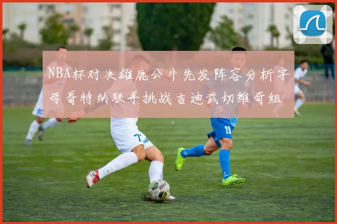 NBA杯对决雄鹿公牛先发阵容分析字母哥特纳联手挑战吉迪武切维奇组合