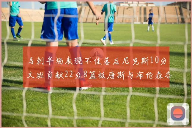 马刺半场表现不佳落后尼克斯10分文班贡献22分8篮板唐斯与布伦森各显神通