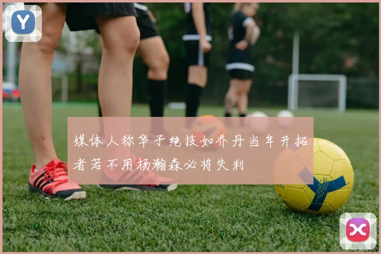 媒体人称华子绝技如乔丹当年开拓者若不用杨瀚森必将失利