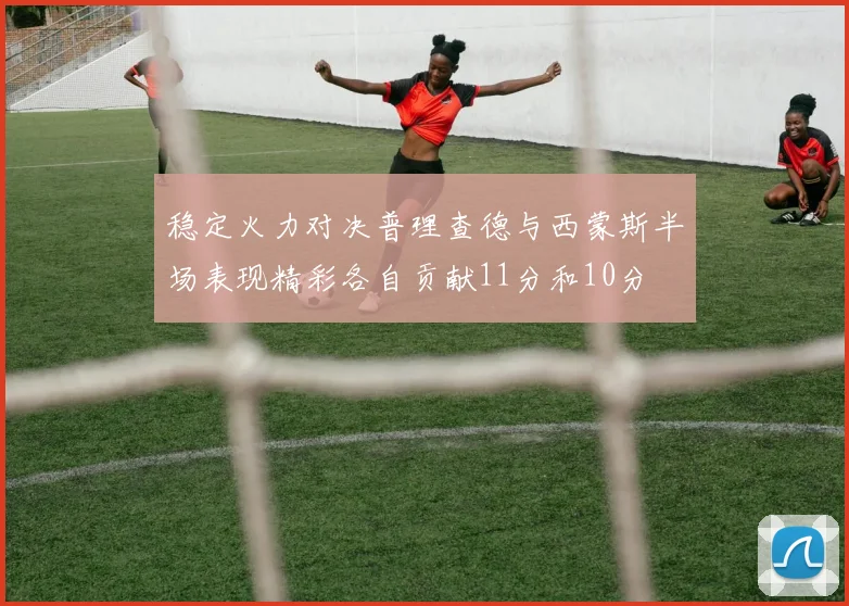 稳定火力对决普理查德与西蒙斯半场表现精彩各自贡献11分和10分